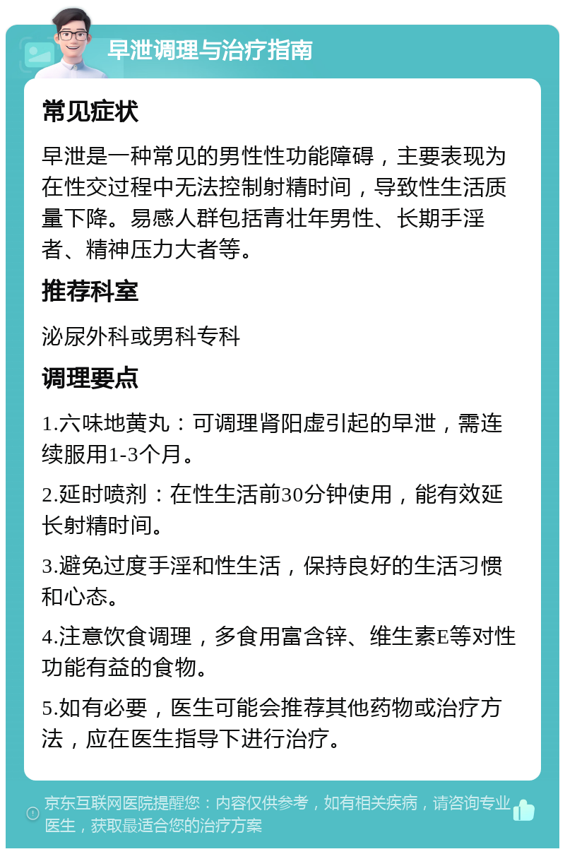 早泄调理与治疗指南 常见症状 早泄是一种常见的男性性功能障碍，主要表现为在性交过程中无法控制射精时间，导致性生活质量下降。易感人群包括青壮年男性、长期手淫者、精神压力大者等。 推荐科室 泌尿外科或男科专科 调理要点 1.六味地黄丸：可调理肾阳虚引起的早泄，需连续服用1-3个月。 2.延时喷剂：在性生活前30分钟使用，能有效延长射精时间。 3.避免过度手淫和性生活，保持良好的生活习惯和心态。 4.注意饮食调理，多食用富含锌、维生素E等对性功能有益的食物。 5.如有必要，医生可能会推荐其他药物或治疗方法，应在医生指导下进行治疗。