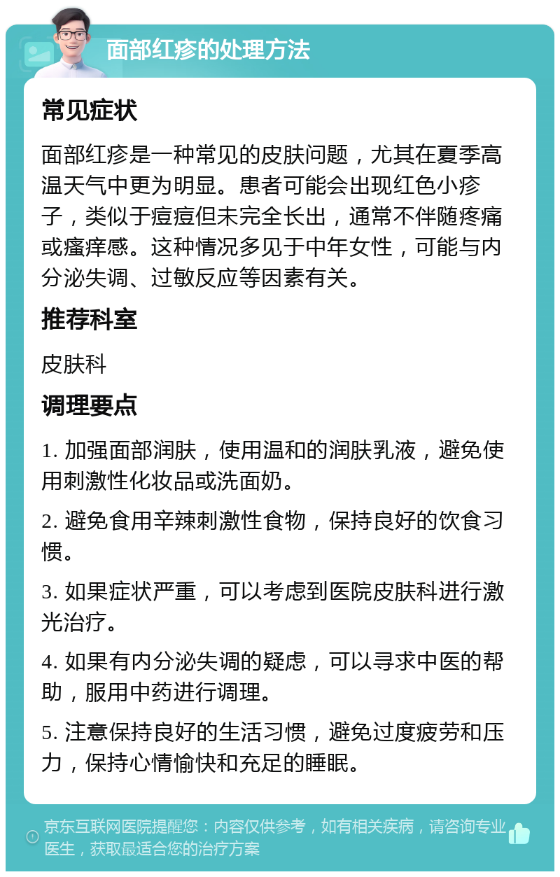 面部红疹的处理方法 常见症状 面部红疹是一种常见的皮肤问题，尤其在夏季高温天气中更为明显。患者可能会出现红色小疹子，类似于痘痘但未完全长出，通常不伴随疼痛或瘙痒感。这种情况多见于中年女性，可能与内分泌失调、过敏反应等因素有关。 推荐科室 皮肤科 调理要点 1. 加强面部润肤，使用温和的润肤乳液，避免使用刺激性化妆品或洗面奶。 2. 避免食用辛辣刺激性食物，保持良好的饮食习惯。 3. 如果症状严重，可以考虑到医院皮肤科进行激光治疗。 4. 如果有内分泌失调的疑虑，可以寻求中医的帮助，服用中药进行调理。 5. 注意保持良好的生活习惯，避免过度疲劳和压力，保持心情愉快和充足的睡眠。