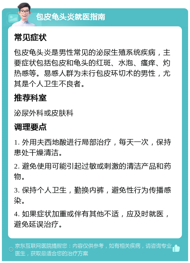 包皮龟头炎就医指南 常见症状 包皮龟头炎是男性常见的泌尿生殖系统疾病，主要症状包括包皮和龟头的红斑、水泡、瘙痒、灼热感等。易感人群为未行包皮环切术的男性，尤其是个人卫生不良者。 推荐科室 泌尿外科或皮肤科 调理要点 1. 外用夫西地酸进行局部治疗，每天一次，保持患处干燥清洁。 2. 避免使用可能引起过敏或刺激的清洁产品和药物。 3. 保持个人卫生，勤换内裤，避免性行为传播感染。 4. 如果症状加重或伴有其他不适，应及时就医，避免延误治疗。