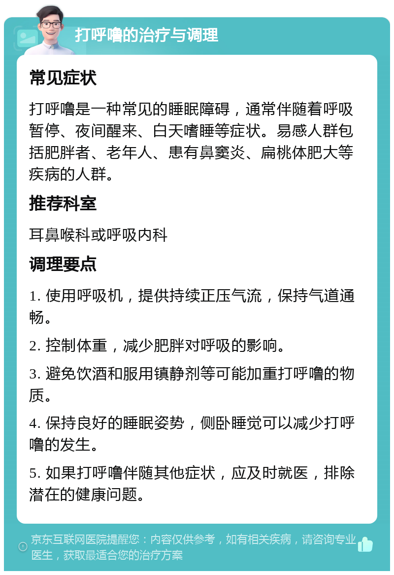 打呼噜的治疗与调理 常见症状 打呼噜是一种常见的睡眠障碍，通常伴随着呼吸暂停、夜间醒来、白天嗜睡等症状。易感人群包括肥胖者、老年人、患有鼻窦炎、扁桃体肥大等疾病的人群。 推荐科室 耳鼻喉科或呼吸内科 调理要点 1. 使用呼吸机，提供持续正压气流，保持气道通畅。 2. 控制体重，减少肥胖对呼吸的影响。 3. 避免饮酒和服用镇静剂等可能加重打呼噜的物质。 4. 保持良好的睡眠姿势，侧卧睡觉可以减少打呼噜的发生。 5. 如果打呼噜伴随其他症状，应及时就医，排除潜在的健康问题。