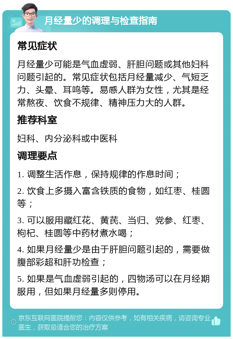 月经量少的调理与检查指南 常见症状 月经量少可能是气血虚弱、肝胆问题或其他妇科问题引起的。常见症状包括月经量减少、气短乏力、头晕、耳鸣等。易感人群为女性，尤其是经常熬夜、饮食不规律、精神压力大的人群。 推荐科室 妇科、内分泌科或中医科 调理要点 1. 调整生活作息，保持规律的作息时间； 2. 饮食上多摄入富含铁质的食物，如红枣、桂圆等； 3. 可以服用藏红花、黄芪、当归、党参、红枣、枸杞、桂圆等中药材煮水喝； 4. 如果月经量少是由于肝胆问题引起的，需要做腹部彩超和肝功检查； 5. 如果是气血虚弱引起的，四物汤可以在月经期服用，但如果月经量多则停用。