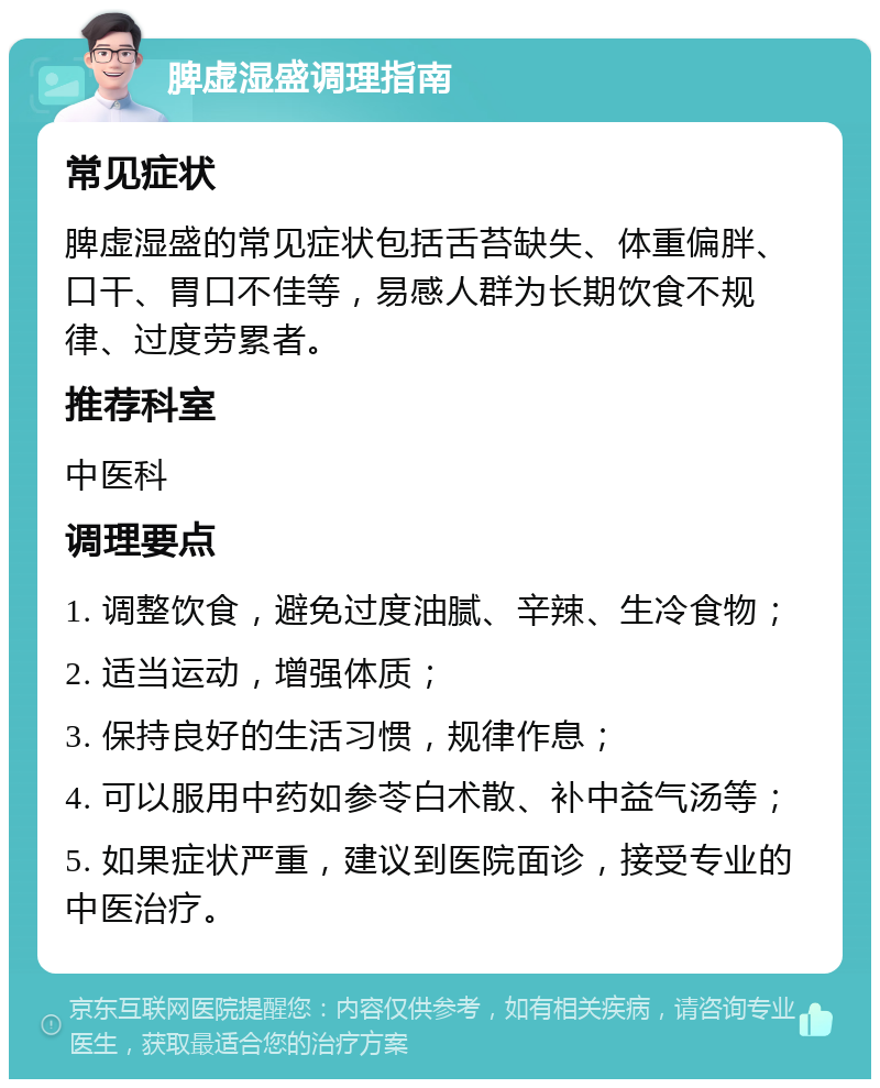 脾虚湿盛调理指南 常见症状 脾虚湿盛的常见症状包括舌苔缺失、体重偏胖、口干、胃口不佳等，易感人群为长期饮食不规律、过度劳累者。 推荐科室 中医科 调理要点 1. 调整饮食，避免过度油腻、辛辣、生冷食物； 2. 适当运动，增强体质； 3. 保持良好的生活习惯，规律作息； 4. 可以服用中药如参苓白术散、补中益气汤等； 5. 如果症状严重，建议到医院面诊，接受专业的中医治疗。