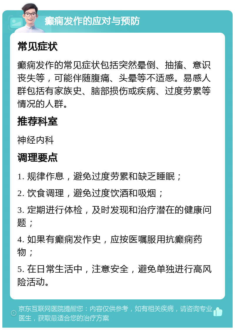 癫痫发作的应对与预防 常见症状 癫痫发作的常见症状包括突然晕倒、抽搐、意识丧失等，可能伴随腹痛、头晕等不适感。易感人群包括有家族史、脑部损伤或疾病、过度劳累等情况的人群。 推荐科室 神经内科 调理要点 1. 规律作息，避免过度劳累和缺乏睡眠； 2. 饮食调理，避免过度饮酒和吸烟； 3. 定期进行体检，及时发现和治疗潜在的健康问题； 4. 如果有癫痫发作史，应按医嘱服用抗癫痫药物； 5. 在日常生活中，注意安全，避免单独进行高风险活动。