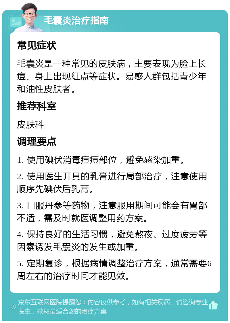 毛囊炎治疗指南 常见症状 毛囊炎是一种常见的皮肤病，主要表现为脸上长痘、身上出现红点等症状。易感人群包括青少年和油性皮肤者。 推荐科室 皮肤科 调理要点 1. 使用碘伏消毒痘痘部位，避免感染加重。 2. 使用医生开具的乳膏进行局部治疗，注意使用顺序先碘伏后乳膏。 3. 口服丹参等药物，注意服用期间可能会有胃部不适，需及时就医调整用药方案。 4. 保持良好的生活习惯，避免熬夜、过度疲劳等因素诱发毛囊炎的发生或加重。 5. 定期复诊，根据病情调整治疗方案，通常需要6周左右的治疗时间才能见效。