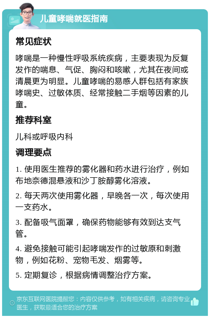 儿童哮喘就医指南 常见症状 哮喘是一种慢性呼吸系统疾病，主要表现为反复发作的喘息、气促、胸闷和咳嗽，尤其在夜间或清晨更为明显。儿童哮喘的易感人群包括有家族哮喘史、过敏体质、经常接触二手烟等因素的儿童。 推荐科室 儿科或呼吸内科 调理要点 1. 使用医生推荐的雾化器和药水进行治疗，例如布地奈德混悬液和沙丁胺醇雾化溶液。 2. 每天两次使用雾化器，早晚各一次，每次使用一支药水。 3. 配备吸气面罩，确保药物能够有效到达支气管。 4. 避免接触可能引起哮喘发作的过敏原和刺激物，例如花粉、宠物毛发、烟雾等。 5. 定期复诊，根据病情调整治疗方案。