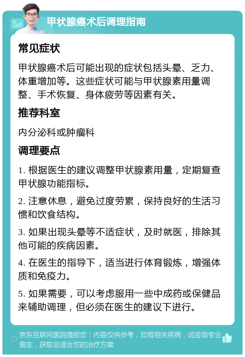 甲状腺癌术后调理指南 常见症状 甲状腺癌术后可能出现的症状包括头晕、乏力、体重增加等。这些症状可能与甲状腺素用量调整、手术恢复、身体疲劳等因素有关。 推荐科室 内分泌科或肿瘤科 调理要点 1. 根据医生的建议调整甲状腺素用量，定期复查甲状腺功能指标。 2. 注意休息，避免过度劳累，保持良好的生活习惯和饮食结构。 3. 如果出现头晕等不适症状，及时就医，排除其他可能的疾病因素。 4. 在医生的指导下，适当进行体育锻炼，增强体质和免疫力。 5. 如果需要，可以考虑服用一些中成药或保健品来辅助调理，但必须在医生的建议下进行。