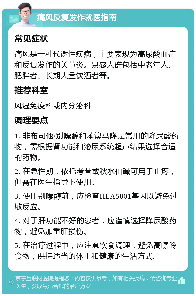 痛风反复发作就医指南 常见症状 痛风是一种代谢性疾病，主要表现为高尿酸血症和反复发作的关节炎。易感人群包括中老年人、肥胖者、长期大量饮酒者等。 推荐科室 风湿免疫科或内分泌科 调理要点 1. 非布司他/别嘌醇和苯溴马隆是常用的降尿酸药物，需根据肾功能和泌尿系统超声结果选择合适的药物。 2. 在急性期，依托考昔或秋水仙碱可用于止疼，但需在医生指导下使用。 3. 使用别嘌醇前，应检查HLA5801基因以避免过敏反应。 4. 对于肝功能不好的患者，应谨慎选择降尿酸药物，避免加重肝损伤。 5. 在治疗过程中，应注意饮食调理，避免高嘌呤食物，保持适当的体重和健康的生活方式。