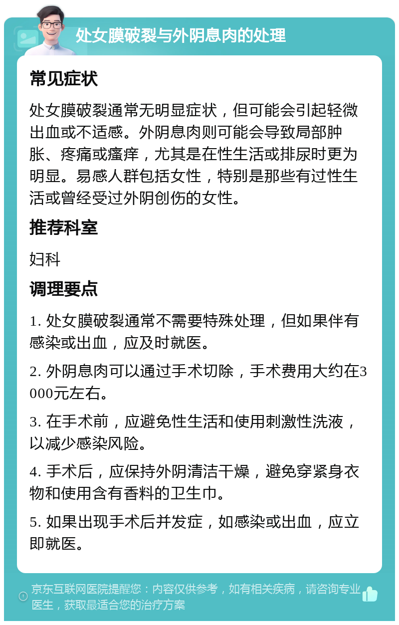 处女膜破裂与外阴息肉的处理 常见症状 处女膜破裂通常无明显症状，但可能会引起轻微出血或不适感。外阴息肉则可能会导致局部肿胀、疼痛或瘙痒，尤其是在性生活或排尿时更为明显。易感人群包括女性，特别是那些有过性生活或曾经受过外阴创伤的女性。 推荐科室 妇科 调理要点 1. 处女膜破裂通常不需要特殊处理，但如果伴有感染或出血，应及时就医。 2. 外阴息肉可以通过手术切除，手术费用大约在3000元左右。 3. 在手术前，应避免性生活和使用刺激性洗液，以减少感染风险。 4. 手术后，应保持外阴清洁干燥，避免穿紧身衣物和使用含有香料的卫生巾。 5. 如果出现手术后并发症，如感染或出血，应立即就医。