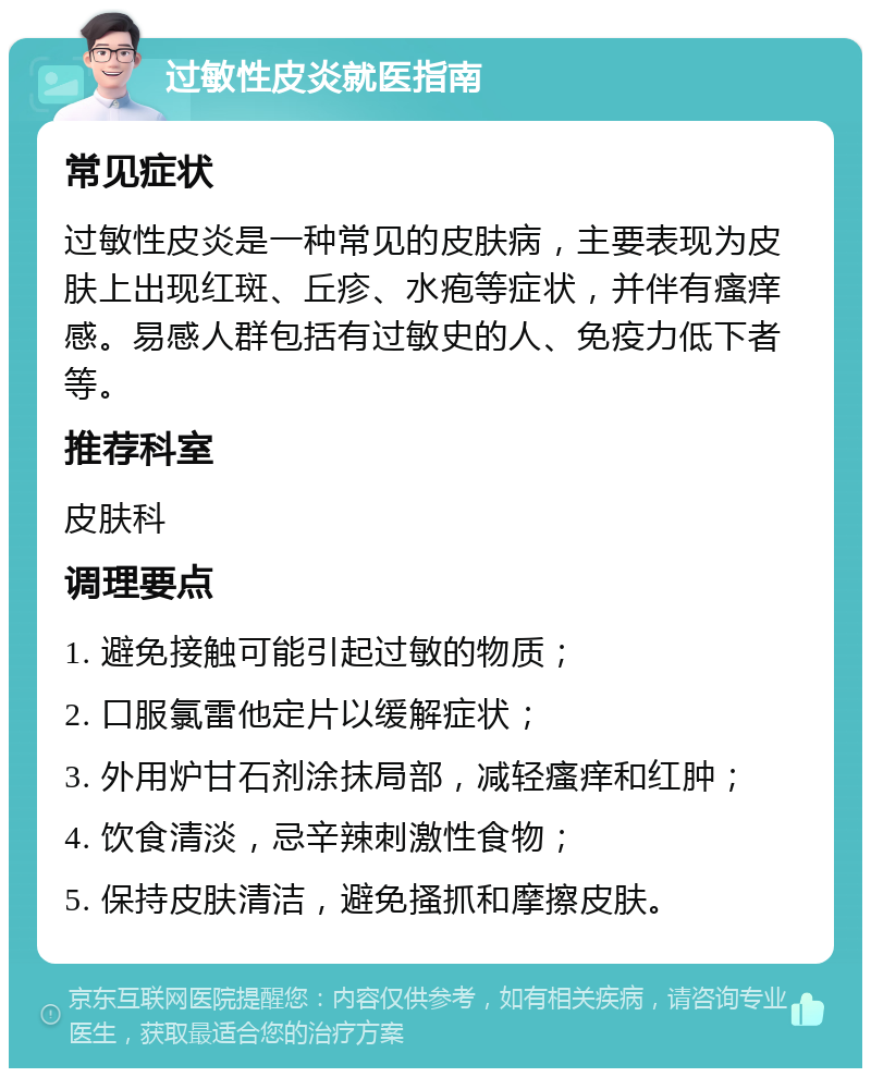 过敏性皮炎就医指南 常见症状 过敏性皮炎是一种常见的皮肤病，主要表现为皮肤上出现红斑、丘疹、水疱等症状，并伴有瘙痒感。易感人群包括有过敏史的人、免疫力低下者等。 推荐科室 皮肤科 调理要点 1. 避免接触可能引起过敏的物质； 2. 口服氯雷他定片以缓解症状； 3. 外用炉甘石剂涂抹局部，减轻瘙痒和红肿； 4. 饮食清淡，忌辛辣刺激性食物； 5. 保持皮肤清洁，避免搔抓和摩擦皮肤。