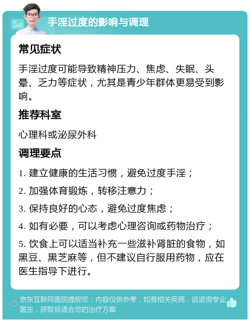 手淫过度的影响与调理 常见症状 手淫过度可能导致精神压力、焦虑、失眠、头晕、乏力等症状，尤其是青少年群体更易受到影响。 推荐科室 心理科或泌尿外科 调理要点 1. 建立健康的生活习惯，避免过度手淫； 2. 加强体育锻炼，转移注意力； 3. 保持良好的心态，避免过度焦虑； 4. 如有必要，可以考虑心理咨询或药物治疗； 5. 饮食上可以适当补充一些滋补肾脏的食物，如黑豆、黑芝麻等，但不建议自行服用药物，应在医生指导下进行。