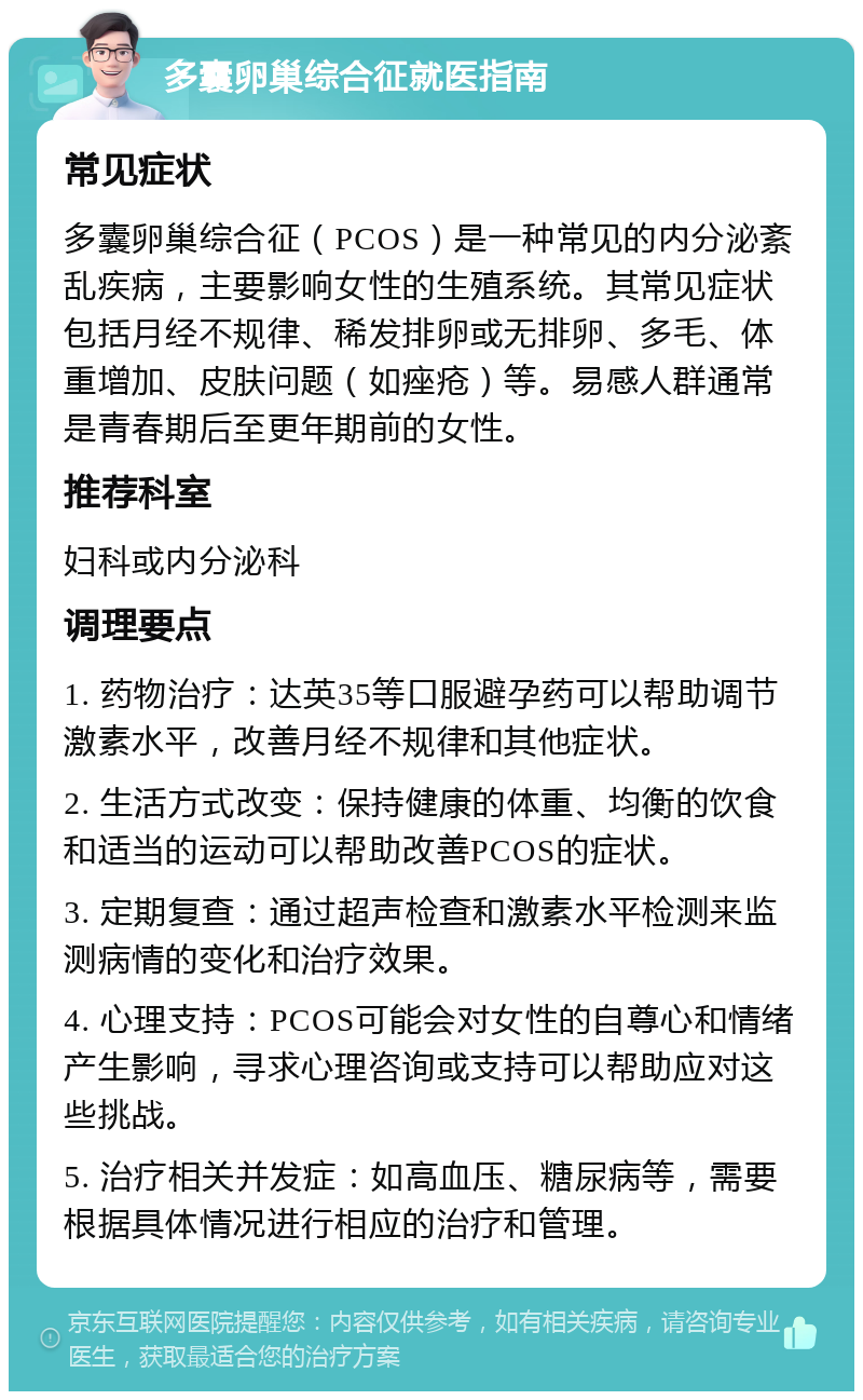 多囊卵巢综合征就医指南 常见症状 多囊卵巢综合征（PCOS）是一种常见的内分泌紊乱疾病，主要影响女性的生殖系统。其常见症状包括月经不规律、稀发排卵或无排卵、多毛、体重增加、皮肤问题（如痤疮）等。易感人群通常是青春期后至更年期前的女性。 推荐科室 妇科或内分泌科 调理要点 1. 药物治疗：达英35等口服避孕药可以帮助调节激素水平，改善月经不规律和其他症状。 2. 生活方式改变：保持健康的体重、均衡的饮食和适当的运动可以帮助改善PCOS的症状。 3. 定期复查：通过超声检查和激素水平检测来监测病情的变化和治疗效果。 4. 心理支持：PCOS可能会对女性的自尊心和情绪产生影响，寻求心理咨询或支持可以帮助应对这些挑战。 5. 治疗相关并发症：如高血压、糖尿病等，需要根据具体情况进行相应的治疗和管理。