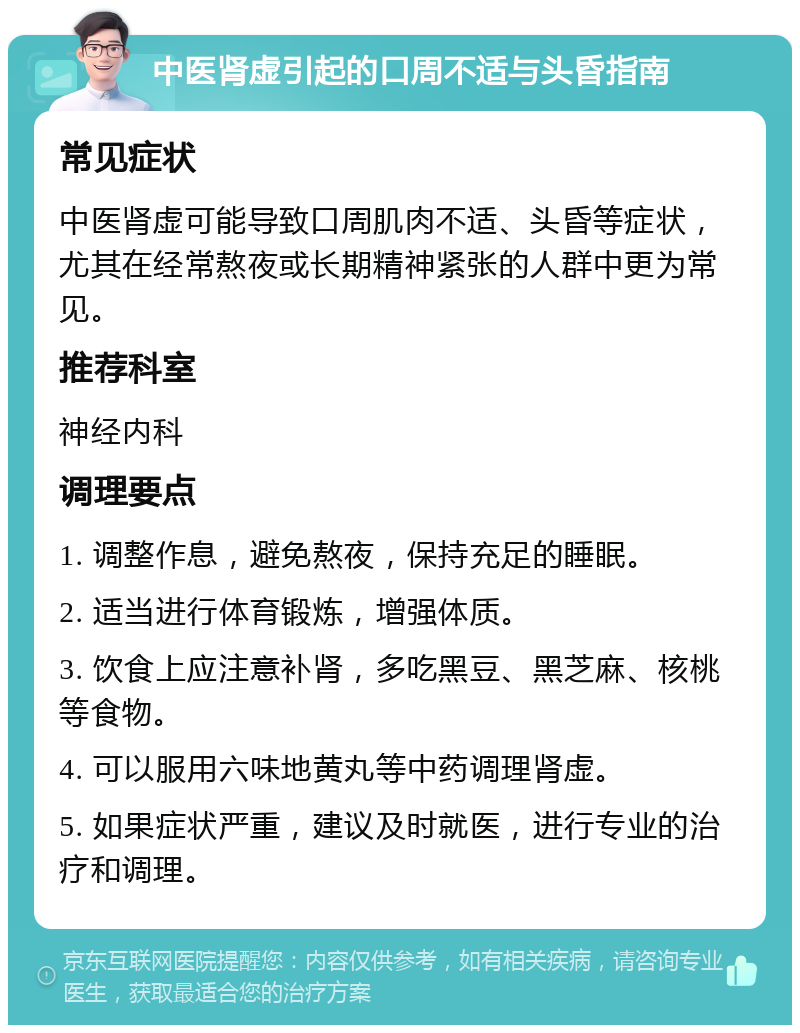 中医肾虚引起的口周不适与头昏指南 常见症状 中医肾虚可能导致口周肌肉不适、头昏等症状，尤其在经常熬夜或长期精神紧张的人群中更为常见。 推荐科室 神经内科 调理要点 1. 调整作息，避免熬夜，保持充足的睡眠。 2. 适当进行体育锻炼，增强体质。 3. 饮食上应注意补肾，多吃黑豆、黑芝麻、核桃等食物。 4. 可以服用六味地黄丸等中药调理肾虚。 5. 如果症状严重，建议及时就医，进行专业的治疗和调理。