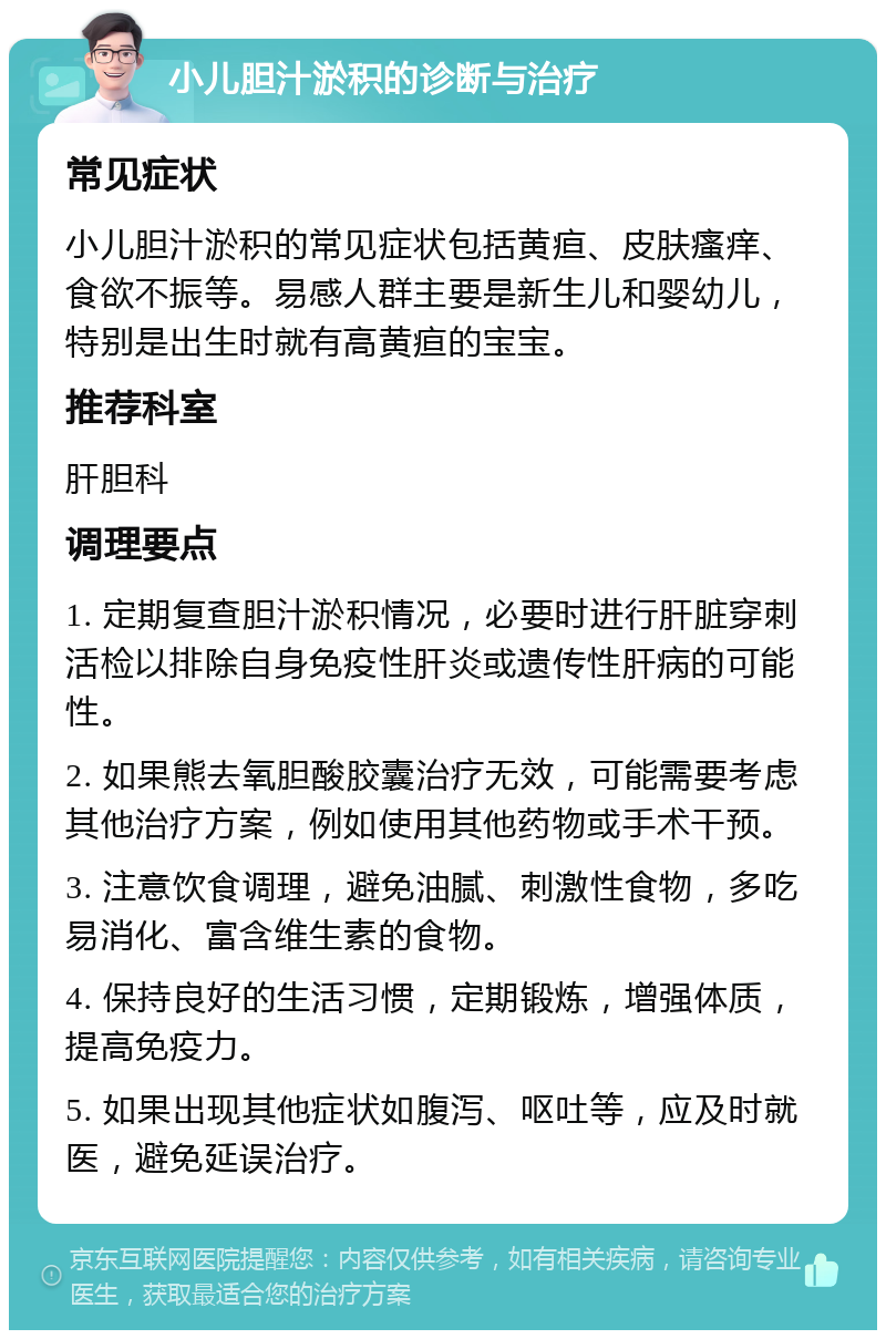 小儿胆汁淤积的诊断与治疗 常见症状 小儿胆汁淤积的常见症状包括黄疸、皮肤瘙痒、食欲不振等。易感人群主要是新生儿和婴幼儿，特别是出生时就有高黄疸的宝宝。 推荐科室 肝胆科 调理要点 1. 定期复查胆汁淤积情况，必要时进行肝脏穿刺活检以排除自身免疫性肝炎或遗传性肝病的可能性。 2. 如果熊去氧胆酸胶囊治疗无效，可能需要考虑其他治疗方案，例如使用其他药物或手术干预。 3. 注意饮食调理，避免油腻、刺激性食物，多吃易消化、富含维生素的食物。 4. 保持良好的生活习惯，定期锻炼，增强体质，提高免疫力。 5. 如果出现其他症状如腹泻、呕吐等，应及时就医，避免延误治疗。