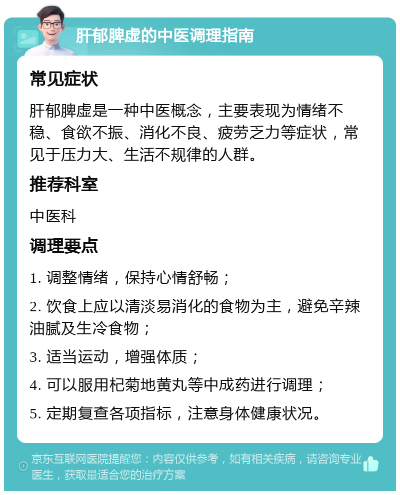 肝郁脾虚的中医调理指南 常见症状 肝郁脾虚是一种中医概念，主要表现为情绪不稳、食欲不振、消化不良、疲劳乏力等症状，常见于压力大、生活不规律的人群。 推荐科室 中医科 调理要点 1. 调整情绪，保持心情舒畅； 2. 饮食上应以清淡易消化的食物为主，避免辛辣油腻及生冷食物； 3. 适当运动，增强体质； 4. 可以服用杞菊地黄丸等中成药进行调理； 5. 定期复查各项指标，注意身体健康状况。