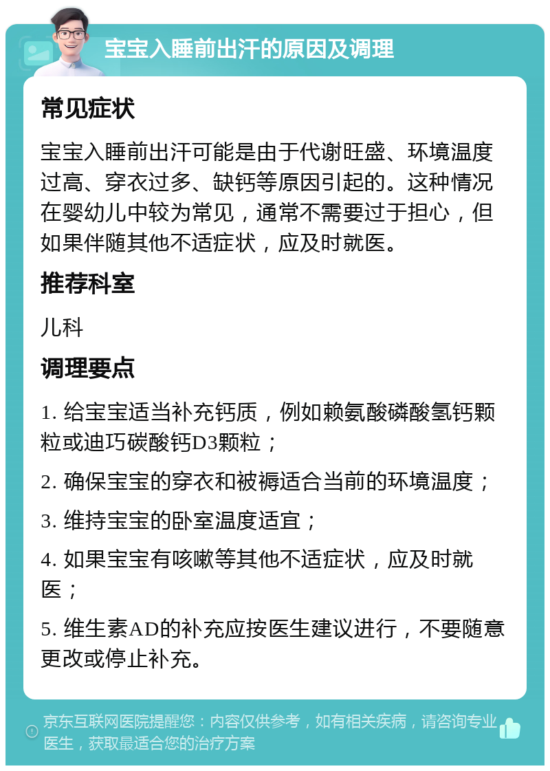 宝宝入睡前出汗的原因及调理 常见症状 宝宝入睡前出汗可能是由于代谢旺盛、环境温度过高、穿衣过多、缺钙等原因引起的。这种情况在婴幼儿中较为常见，通常不需要过于担心，但如果伴随其他不适症状，应及时就医。 推荐科室 儿科 调理要点 1. 给宝宝适当补充钙质，例如赖氨酸磷酸氢钙颗粒或迪巧碳酸钙D3颗粒； 2. 确保宝宝的穿衣和被褥适合当前的环境温度； 3. 维持宝宝的卧室温度适宜； 4. 如果宝宝有咳嗽等其他不适症状，应及时就医； 5. 维生素AD的补充应按医生建议进行，不要随意更改或停止补充。