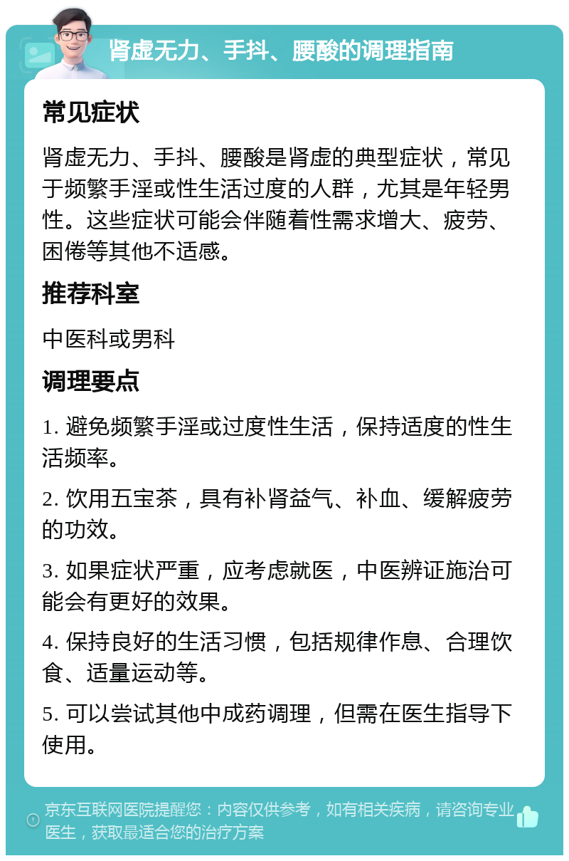 肾虚无力、手抖、腰酸的调理指南 常见症状 肾虚无力、手抖、腰酸是肾虚的典型症状，常见于频繁手淫或性生活过度的人群，尤其是年轻男性。这些症状可能会伴随着性需求增大、疲劳、困倦等其他不适感。 推荐科室 中医科或男科 调理要点 1. 避免频繁手淫或过度性生活，保持适度的性生活频率。 2. 饮用五宝茶，具有补肾益气、补血、缓解疲劳的功效。 3. 如果症状严重，应考虑就医，中医辨证施治可能会有更好的效果。 4. 保持良好的生活习惯，包括规律作息、合理饮食、适量运动等。 5. 可以尝试其他中成药调理，但需在医生指导下使用。