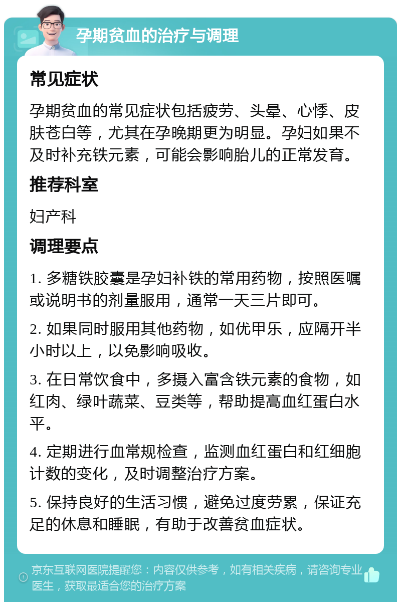 孕期贫血的治疗与调理 常见症状 孕期贫血的常见症状包括疲劳、头晕、心悸、皮肤苍白等，尤其在孕晚期更为明显。孕妇如果不及时补充铁元素，可能会影响胎儿的正常发育。 推荐科室 妇产科 调理要点 1. 多糖铁胶囊是孕妇补铁的常用药物，按照医嘱或说明书的剂量服用，通常一天三片即可。 2. 如果同时服用其他药物，如优甲乐，应隔开半小时以上，以免影响吸收。 3. 在日常饮食中，多摄入富含铁元素的食物，如红肉、绿叶蔬菜、豆类等，帮助提高血红蛋白水平。 4. 定期进行血常规检查，监测血红蛋白和红细胞计数的变化，及时调整治疗方案。 5. 保持良好的生活习惯，避免过度劳累，保证充足的休息和睡眠，有助于改善贫血症状。