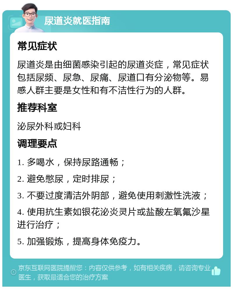 尿道炎就医指南 常见症状 尿道炎是由细菌感染引起的尿道炎症，常见症状包括尿频、尿急、尿痛、尿道口有分泌物等。易感人群主要是女性和有不洁性行为的人群。 推荐科室 泌尿外科或妇科 调理要点 1. 多喝水，保持尿路通畅； 2. 避免憋尿，定时排尿； 3. 不要过度清洁外阴部，避免使用刺激性洗液； 4. 使用抗生素如银花泌炎灵片或盐酸左氧氟沙星进行治疗； 5. 加强锻炼，提高身体免疫力。