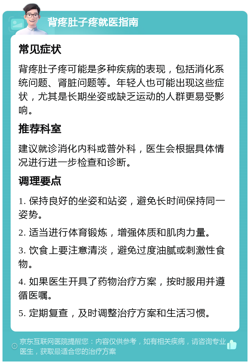 背疼肚子疼就医指南 常见症状 背疼肚子疼可能是多种疾病的表现，包括消化系统问题、肾脏问题等。年轻人也可能出现这些症状，尤其是长期坐姿或缺乏运动的人群更易受影响。 推荐科室 建议就诊消化内科或普外科，医生会根据具体情况进行进一步检查和诊断。 调理要点 1. 保持良好的坐姿和站姿，避免长时间保持同一姿势。 2. 适当进行体育锻炼，增强体质和肌肉力量。 3. 饮食上要注意清淡，避免过度油腻或刺激性食物。 4. 如果医生开具了药物治疗方案，按时服用并遵循医嘱。 5. 定期复查，及时调整治疗方案和生活习惯。