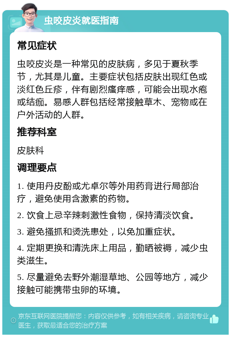 虫咬皮炎就医指南 常见症状 虫咬皮炎是一种常见的皮肤病，多见于夏秋季节，尤其是儿童。主要症状包括皮肤出现红色或淡红色丘疹，伴有剧烈瘙痒感，可能会出现水疱或结痂。易感人群包括经常接触草木、宠物或在户外活动的人群。 推荐科室 皮肤科 调理要点 1. 使用丹皮酚或尤卓尔等外用药膏进行局部治疗，避免使用含激素的药物。 2. 饮食上忌辛辣刺激性食物，保持清淡饮食。 3. 避免搔抓和烫洗患处，以免加重症状。 4. 定期更换和清洗床上用品，勤晒被褥，减少虫类滋生。 5. 尽量避免去野外潮湿草地、公园等地方，减少接触可能携带虫卵的环境。