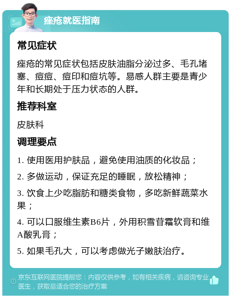 痤疮就医指南 常见症状 痤疮的常见症状包括皮肤油脂分泌过多、毛孔堵塞、痘痘、痘印和痘坑等。易感人群主要是青少年和长期处于压力状态的人群。 推荐科室 皮肤科 调理要点 1. 使用医用护肤品，避免使用油质的化妆品； 2. 多做运动，保证充足的睡眠，放松精神； 3. 饮食上少吃脂肪和糖类食物，多吃新鲜蔬菜水果； 4. 可以口服维生素B6片，外用积雪苷霜软膏和维A酸乳膏； 5. 如果毛孔大，可以考虑做光子嫩肤治疗。