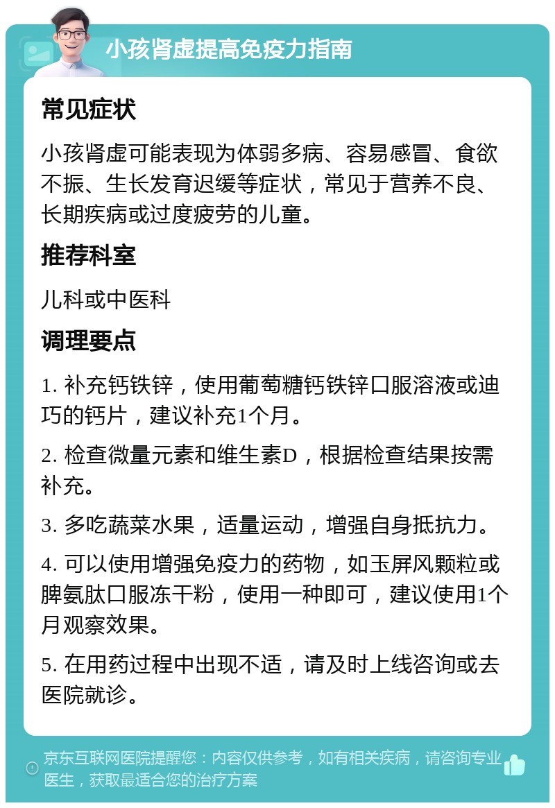 小孩肾虚提高免疫力指南 常见症状 小孩肾虚可能表现为体弱多病、容易感冒、食欲不振、生长发育迟缓等症状，常见于营养不良、长期疾病或过度疲劳的儿童。 推荐科室 儿科或中医科 调理要点 1. 补充钙铁锌，使用葡萄糖钙铁锌口服溶液或迪巧的钙片，建议补充1个月。 2. 检查微量元素和维生素D，根据检查结果按需补充。 3. 多吃蔬菜水果，适量运动，增强自身抵抗力。 4. 可以使用增强免疫力的药物，如玉屏风颗粒或脾氨肽口服冻干粉，使用一种即可，建议使用1个月观察效果。 5. 在用药过程中出现不适，请及时上线咨询或去医院就诊。