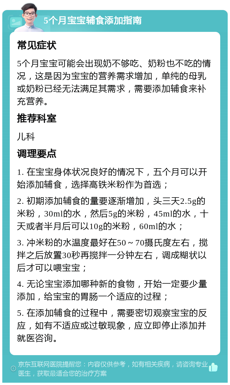 5个月宝宝辅食添加指南 常见症状 5个月宝宝可能会出现奶不够吃、奶粉也不吃的情况，这是因为宝宝的营养需求增加，单纯的母乳或奶粉已经无法满足其需求，需要添加辅食来补充营养。 推荐科室 儿科 调理要点 1. 在宝宝身体状况良好的情况下，五个月可以开始添加辅食，选择高铁米粉作为首选； 2. 初期添加辅食的量要逐渐增加，头三天2.5g的米粉，30ml的水，然后5g的米粉，45ml的水，十天或者半月后可以10g的米粉，60ml的水； 3. 冲米粉的水温度最好在50～70摄氏度左右，搅拌之后放置30秒再搅拌一分钟左右，调成糊状以后才可以喂宝宝； 4. 无论宝宝添加哪种新的食物，开始一定要少量添加，给宝宝的胃肠一个适应的过程； 5. 在添加辅食的过程中，需要密切观察宝宝的反应，如有不适应或过敏现象，应立即停止添加并就医咨询。