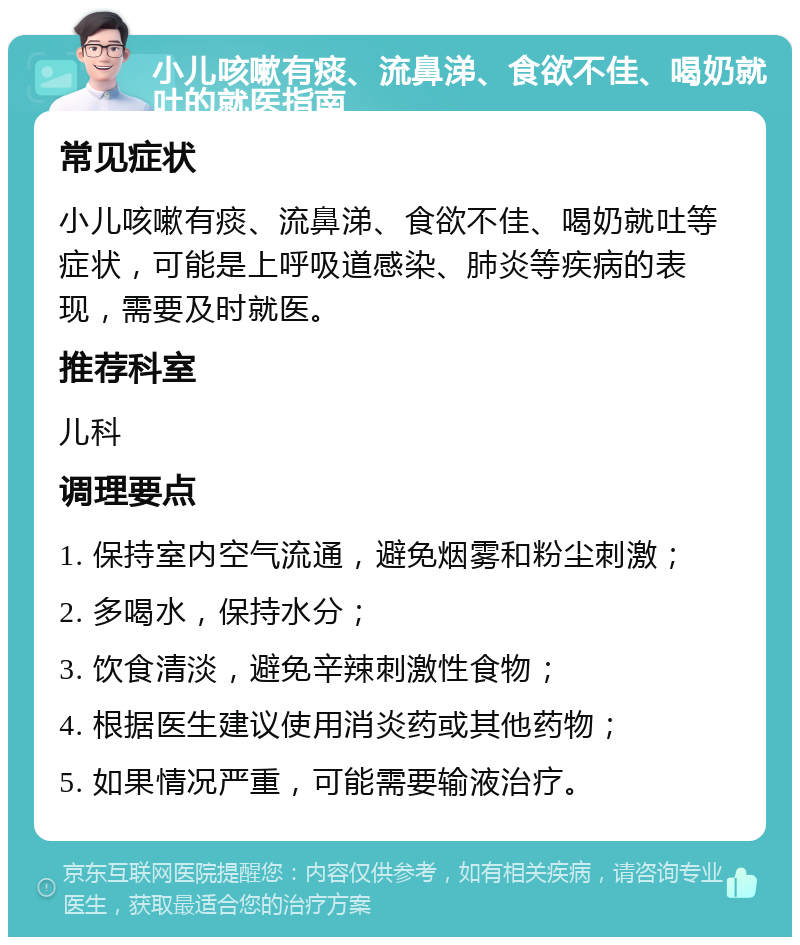 小儿咳嗽有痰、流鼻涕、食欲不佳、喝奶就吐的就医指南 常见症状 小儿咳嗽有痰、流鼻涕、食欲不佳、喝奶就吐等症状，可能是上呼吸道感染、肺炎等疾病的表现，需要及时就医。 推荐科室 儿科 调理要点 1. 保持室内空气流通，避免烟雾和粉尘刺激； 2. 多喝水，保持水分； 3. 饮食清淡，避免辛辣刺激性食物； 4. 根据医生建议使用消炎药或其他药物； 5. 如果情况严重，可能需要输液治疗。