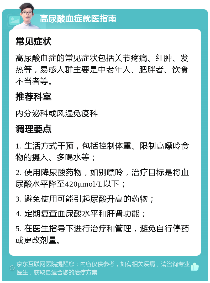 高尿酸血症就医指南 常见症状 高尿酸血症的常见症状包括关节疼痛、红肿、发热等，易感人群主要是中老年人、肥胖者、饮食不当者等。 推荐科室 内分泌科或风湿免疫科 调理要点 1. 生活方式干预，包括控制体重、限制高嘌呤食物的摄入、多喝水等； 2. 使用降尿酸药物，如别嘌呤，治疗目标是将血尿酸水平降至420μmol/L以下； 3. 避免使用可能引起尿酸升高的药物； 4. 定期复查血尿酸水平和肝肾功能； 5. 在医生指导下进行治疗和管理，避免自行停药或更改剂量。