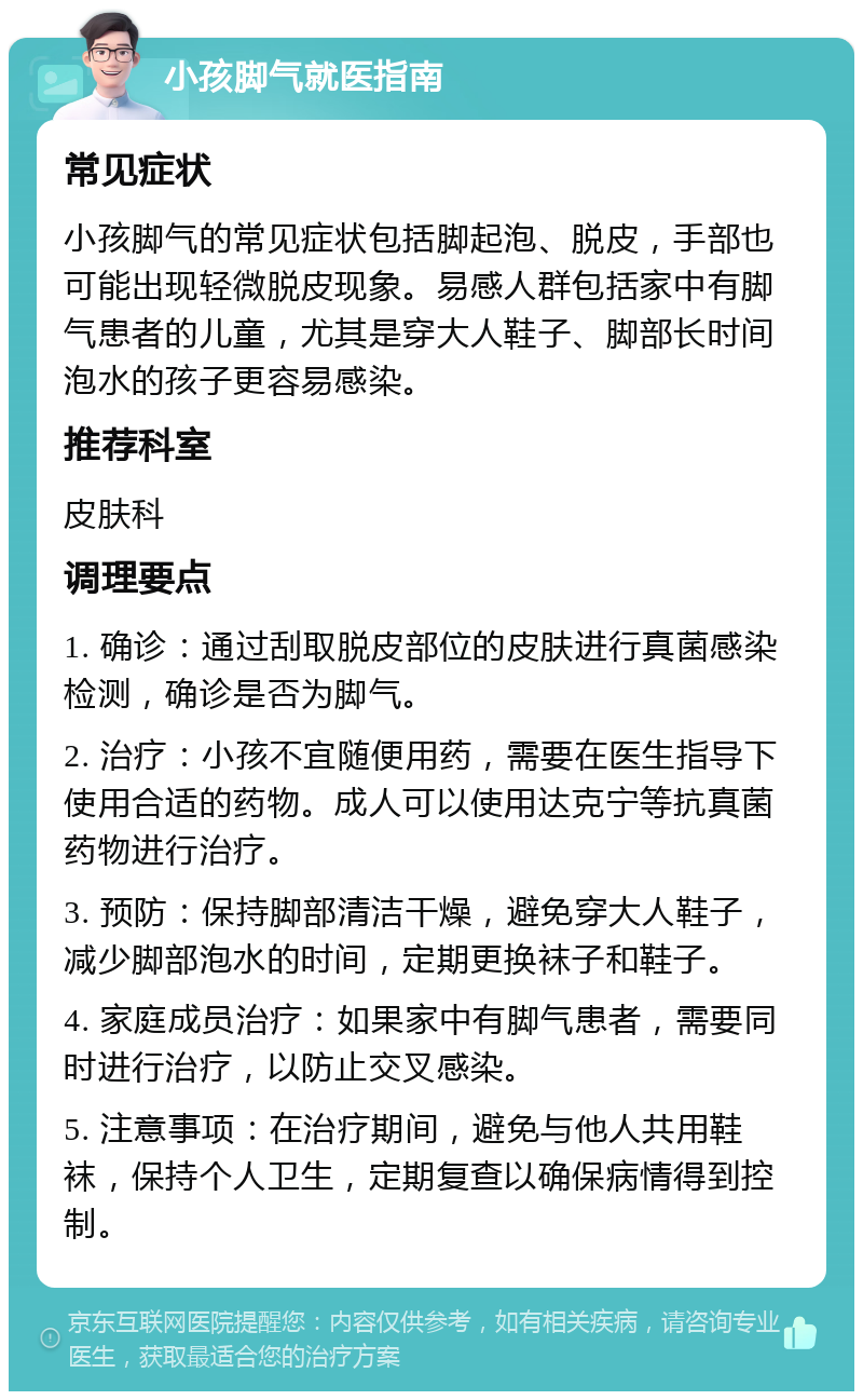 小孩脚气就医指南 常见症状 小孩脚气的常见症状包括脚起泡、脱皮，手部也可能出现轻微脱皮现象。易感人群包括家中有脚气患者的儿童，尤其是穿大人鞋子、脚部长时间泡水的孩子更容易感染。 推荐科室 皮肤科 调理要点 1. 确诊：通过刮取脱皮部位的皮肤进行真菌感染检测，确诊是否为脚气。 2. 治疗：小孩不宜随便用药，需要在医生指导下使用合适的药物。成人可以使用达克宁等抗真菌药物进行治疗。 3. 预防：保持脚部清洁干燥，避免穿大人鞋子，减少脚部泡水的时间，定期更换袜子和鞋子。 4. 家庭成员治疗：如果家中有脚气患者，需要同时进行治疗，以防止交叉感染。 5. 注意事项：在治疗期间，避免与他人共用鞋袜，保持个人卫生，定期复查以确保病情得到控制。