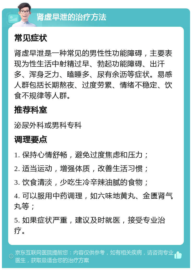 肾虚早泄的治疗方法 常见症状 肾虚早泄是一种常见的男性性功能障碍，主要表现为性生活中射精过早、勃起功能障碍、出汗多、浑身乏力、瞌睡多、尿有余沥等症状。易感人群包括长期熬夜、过度劳累、情绪不稳定、饮食不规律等人群。 推荐科室 泌尿外科或男科专科 调理要点 1. 保持心情舒畅，避免过度焦虑和压力； 2. 适当运动，增强体质，改善生活习惯； 3. 饮食清淡，少吃生冷辛辣油腻的食物； 4. 可以服用中药调理，如六味地黄丸、金匮肾气丸等； 5. 如果症状严重，建议及时就医，接受专业治疗。