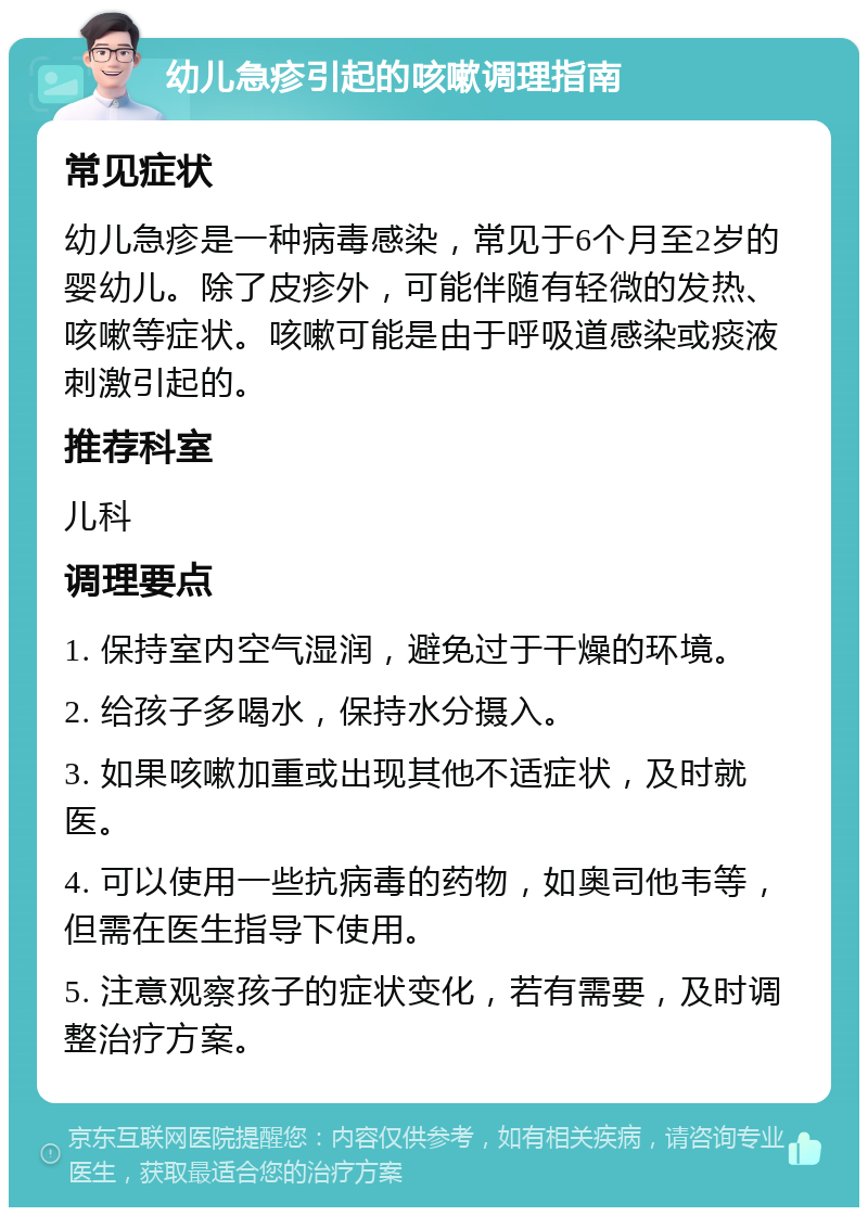 幼儿急疹引起的咳嗽调理指南 常见症状 幼儿急疹是一种病毒感染，常见于6个月至2岁的婴幼儿。除了皮疹外，可能伴随有轻微的发热、咳嗽等症状。咳嗽可能是由于呼吸道感染或痰液刺激引起的。 推荐科室 儿科 调理要点 1. 保持室内空气湿润，避免过于干燥的环境。 2. 给孩子多喝水，保持水分摄入。 3. 如果咳嗽加重或出现其他不适症状，及时就医。 4. 可以使用一些抗病毒的药物，如奥司他韦等，但需在医生指导下使用。 5. 注意观察孩子的症状变化，若有需要，及时调整治疗方案。