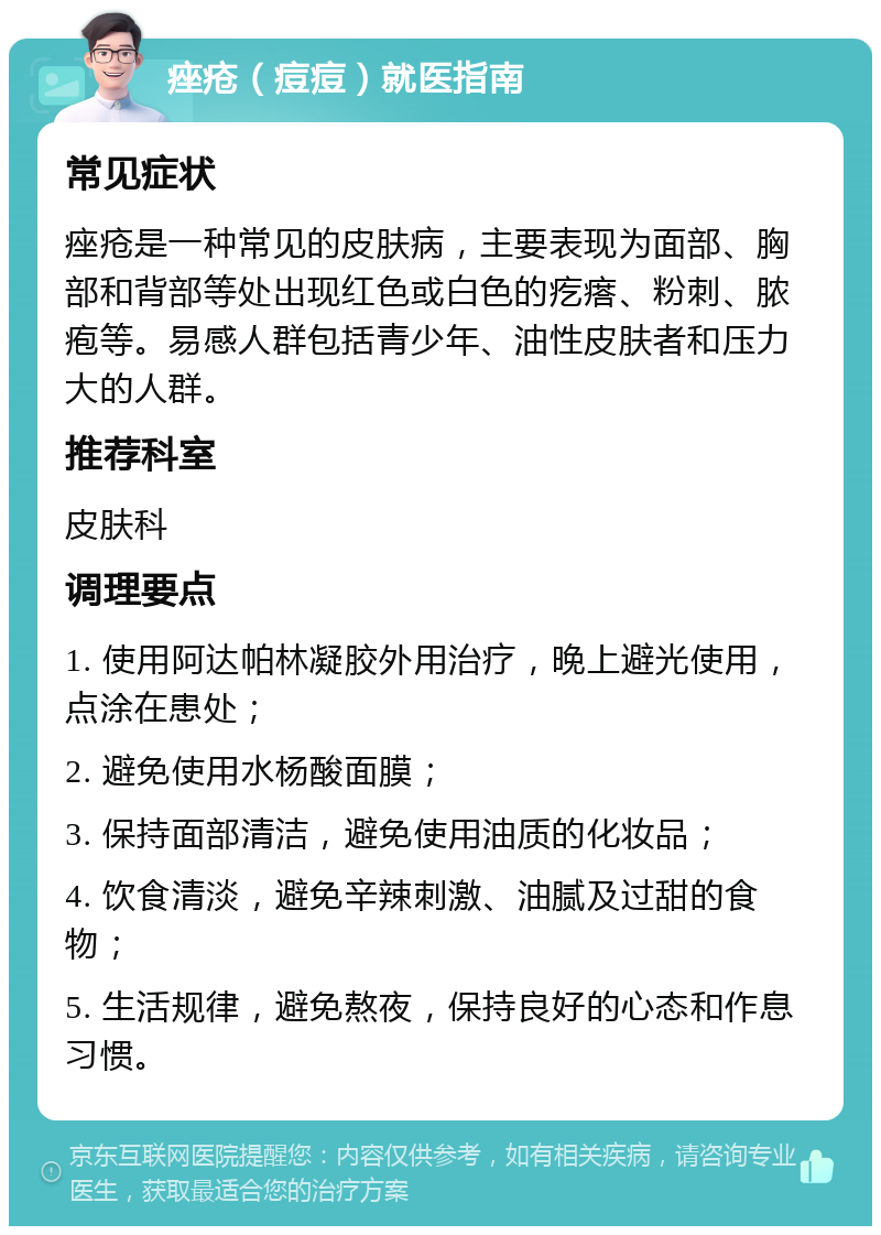 痤疮（痘痘）就医指南 常见症状 痤疮是一种常见的皮肤病，主要表现为面部、胸部和背部等处出现红色或白色的疙瘩、粉刺、脓疱等。易感人群包括青少年、油性皮肤者和压力大的人群。 推荐科室 皮肤科 调理要点 1. 使用阿达帕林凝胶外用治疗，晚上避光使用，点涂在患处； 2. 避免使用水杨酸面膜； 3. 保持面部清洁，避免使用油质的化妆品； 4. 饮食清淡，避免辛辣刺激、油腻及过甜的食物； 5. 生活规律，避免熬夜，保持良好的心态和作息习惯。