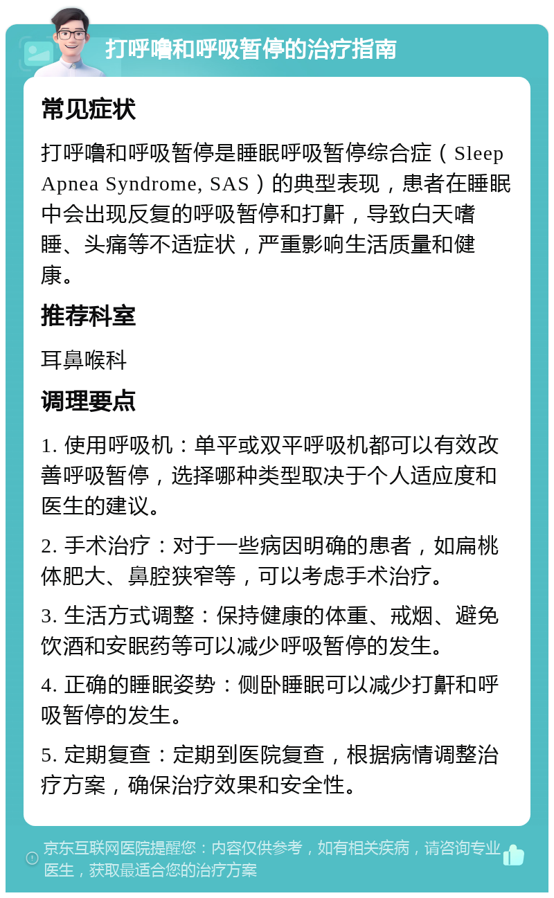 打呼噜和呼吸暂停的治疗指南 常见症状 打呼噜和呼吸暂停是睡眠呼吸暂停综合症（Sleep Apnea Syndrome, SAS）的典型表现，患者在睡眠中会出现反复的呼吸暂停和打鼾，导致白天嗜睡、头痛等不适症状，严重影响生活质量和健康。 推荐科室 耳鼻喉科 调理要点 1. 使用呼吸机：单平或双平呼吸机都可以有效改善呼吸暂停，选择哪种类型取决于个人适应度和医生的建议。 2. 手术治疗：对于一些病因明确的患者，如扁桃体肥大、鼻腔狭窄等，可以考虑手术治疗。 3. 生活方式调整：保持健康的体重、戒烟、避免饮酒和安眠药等可以减少呼吸暂停的发生。 4. 正确的睡眠姿势：侧卧睡眠可以减少打鼾和呼吸暂停的发生。 5. 定期复查：定期到医院复查，根据病情调整治疗方案，确保治疗效果和安全性。