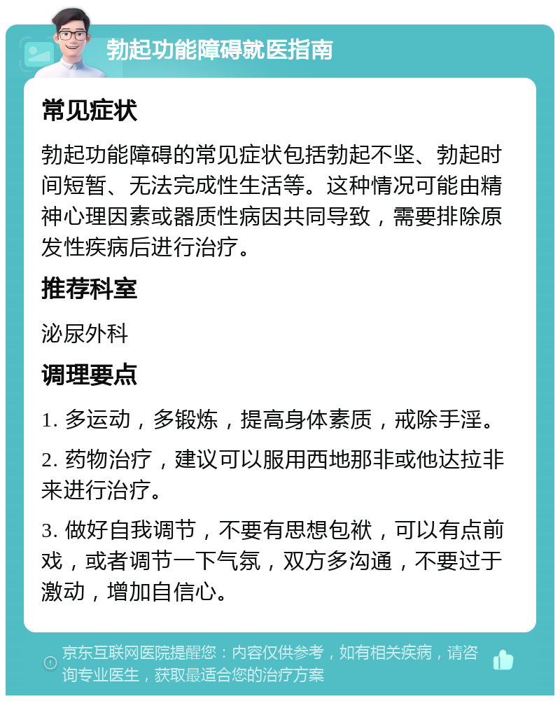 勃起功能障碍就医指南 常见症状 勃起功能障碍的常见症状包括勃起不坚、勃起时间短暂、无法完成性生活等。这种情况可能由精神心理因素或器质性病因共同导致，需要排除原发性疾病后进行治疗。 推荐科室 泌尿外科 调理要点 1. 多运动，多锻炼，提高身体素质，戒除手淫。 2. 药物治疗，建议可以服用西地那非或他达拉非来进行治疗。 3. 做好自我调节，不要有思想包袱，可以有点前戏，或者调节一下气氛，双方多沟通，不要过于激动，增加自信心。