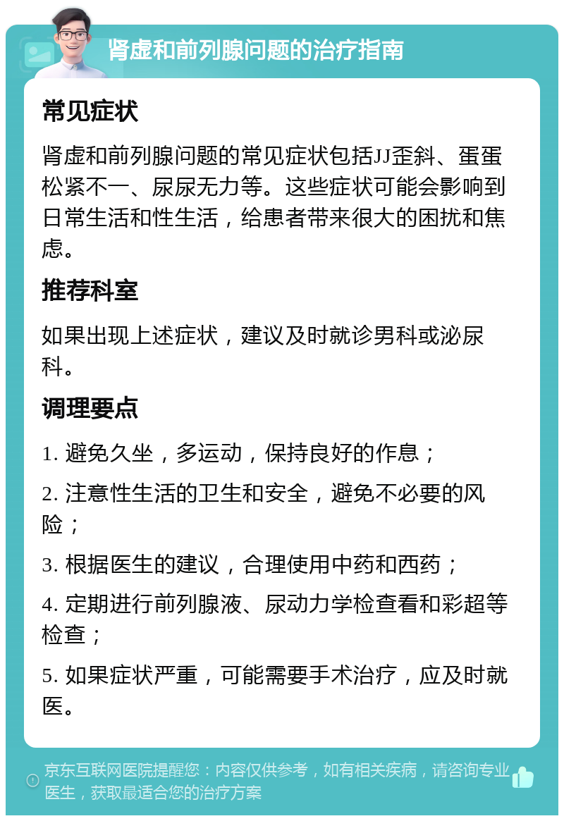 肾虚和前列腺问题的治疗指南 常见症状 肾虚和前列腺问题的常见症状包括JJ歪斜、蛋蛋松紧不一、尿尿无力等。这些症状可能会影响到日常生活和性生活，给患者带来很大的困扰和焦虑。 推荐科室 如果出现上述症状，建议及时就诊男科或泌尿科。 调理要点 1. 避免久坐，多运动，保持良好的作息； 2. 注意性生活的卫生和安全，避免不必要的风险； 3. 根据医生的建议，合理使用中药和西药； 4. 定期进行前列腺液、尿动力学检查看和彩超等检查； 5. 如果症状严重，可能需要手术治疗，应及时就医。