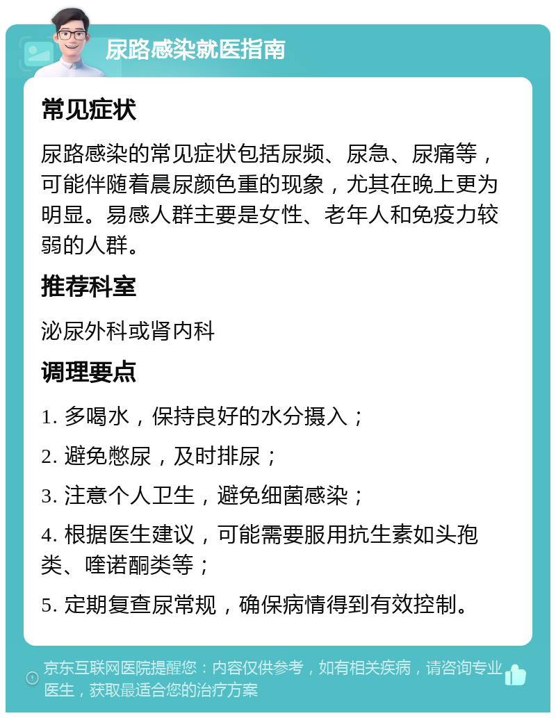 尿路感染就医指南 常见症状 尿路感染的常见症状包括尿频、尿急、尿痛等，可能伴随着晨尿颜色重的现象，尤其在晚上更为明显。易感人群主要是女性、老年人和免疫力较弱的人群。 推荐科室 泌尿外科或肾内科 调理要点 1. 多喝水，保持良好的水分摄入； 2. 避免憋尿，及时排尿； 3. 注意个人卫生，避免细菌感染； 4. 根据医生建议，可能需要服用抗生素如头孢类、喹诺酮类等； 5. 定期复查尿常规，确保病情得到有效控制。