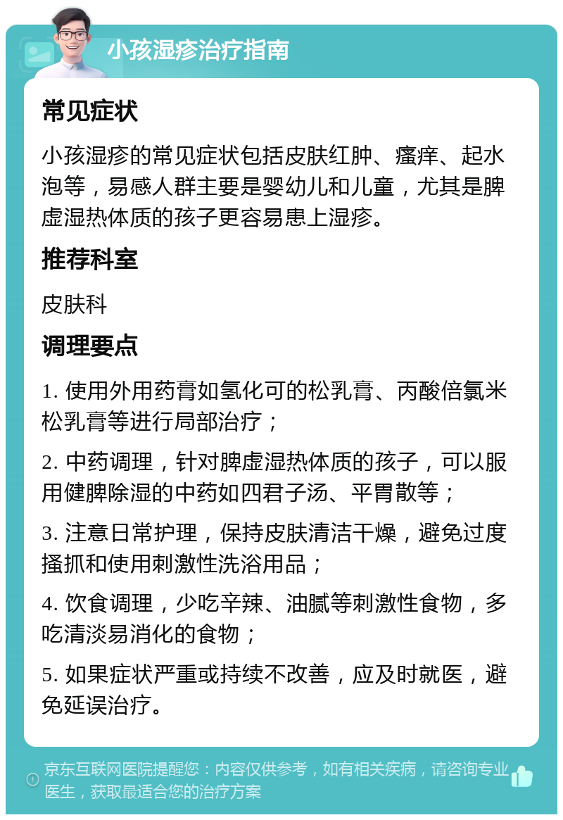 小孩湿疹治疗指南 常见症状 小孩湿疹的常见症状包括皮肤红肿、瘙痒、起水泡等，易感人群主要是婴幼儿和儿童，尤其是脾虚湿热体质的孩子更容易患上湿疹。 推荐科室 皮肤科 调理要点 1. 使用外用药膏如氢化可的松乳膏、丙酸倍氯米松乳膏等进行局部治疗； 2. 中药调理，针对脾虚湿热体质的孩子，可以服用健脾除湿的中药如四君子汤、平胃散等； 3. 注意日常护理，保持皮肤清洁干燥，避免过度搔抓和使用刺激性洗浴用品； 4. 饮食调理，少吃辛辣、油腻等刺激性食物，多吃清淡易消化的食物； 5. 如果症状严重或持续不改善，应及时就医，避免延误治疗。