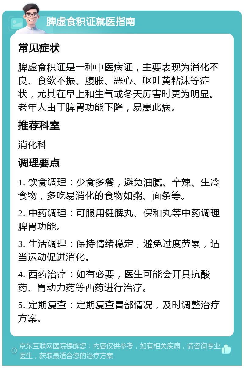 脾虚食积证就医指南 常见症状 脾虚食积证是一种中医病证，主要表现为消化不良、食欲不振、腹胀、恶心、呕吐黄粘沫等症状，尤其在早上和生气或冬天厉害时更为明显。老年人由于脾胃功能下降，易患此病。 推荐科室 消化科 调理要点 1. 饮食调理：少食多餐，避免油腻、辛辣、生冷食物，多吃易消化的食物如粥、面条等。 2. 中药调理：可服用健脾丸、保和丸等中药调理脾胃功能。 3. 生活调理：保持情绪稳定，避免过度劳累，适当运动促进消化。 4. 西药治疗：如有必要，医生可能会开具抗酸药、胃动力药等西药进行治疗。 5. 定期复查：定期复查胃部情况，及时调整治疗方案。