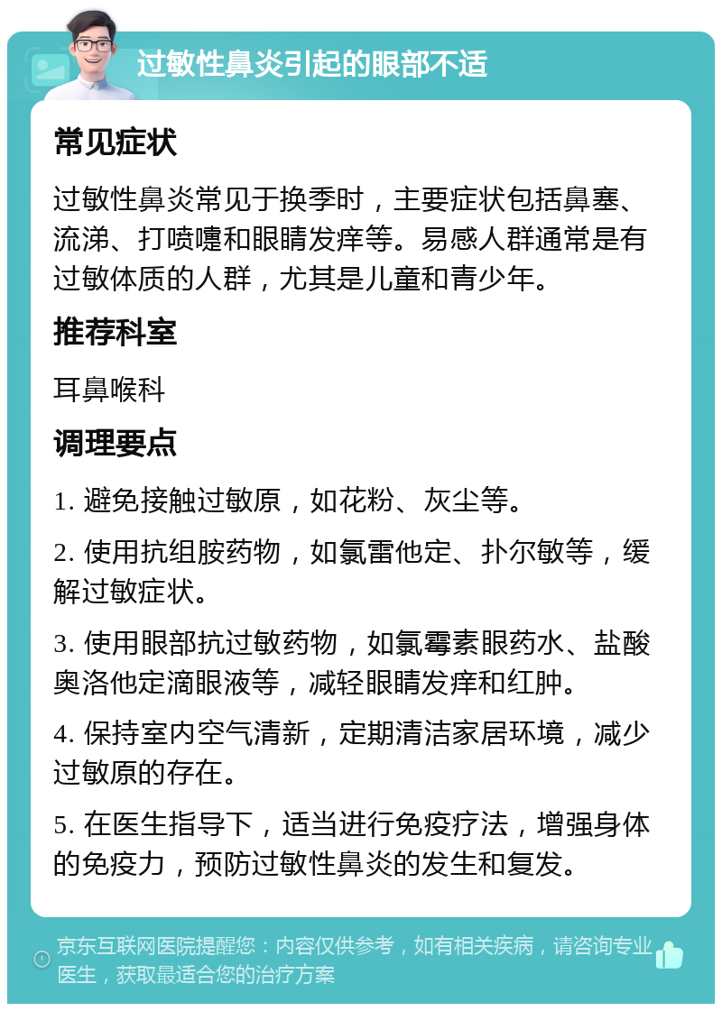 过敏性鼻炎引起的眼部不适 常见症状 过敏性鼻炎常见于换季时，主要症状包括鼻塞、流涕、打喷嚏和眼睛发痒等。易感人群通常是有过敏体质的人群，尤其是儿童和青少年。 推荐科室 耳鼻喉科 调理要点 1. 避免接触过敏原，如花粉、灰尘等。 2. 使用抗组胺药物，如氯雷他定、扑尔敏等，缓解过敏症状。 3. 使用眼部抗过敏药物，如氯霉素眼药水、盐酸奥洛他定滴眼液等，减轻眼睛发痒和红肿。 4. 保持室内空气清新，定期清洁家居环境，减少过敏原的存在。 5. 在医生指导下，适当进行免疫疗法，增强身体的免疫力，预防过敏性鼻炎的发生和复发。