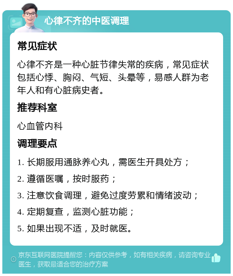 心律不齐的中医调理 常见症状 心律不齐是一种心脏节律失常的疾病，常见症状包括心悸、胸闷、气短、头晕等，易感人群为老年人和有心脏病史者。 推荐科室 心血管内科 调理要点 1. 长期服用通脉养心丸，需医生开具处方； 2. 遵循医嘱，按时服药； 3. 注意饮食调理，避免过度劳累和情绪波动； 4. 定期复查，监测心脏功能； 5. 如果出现不适，及时就医。