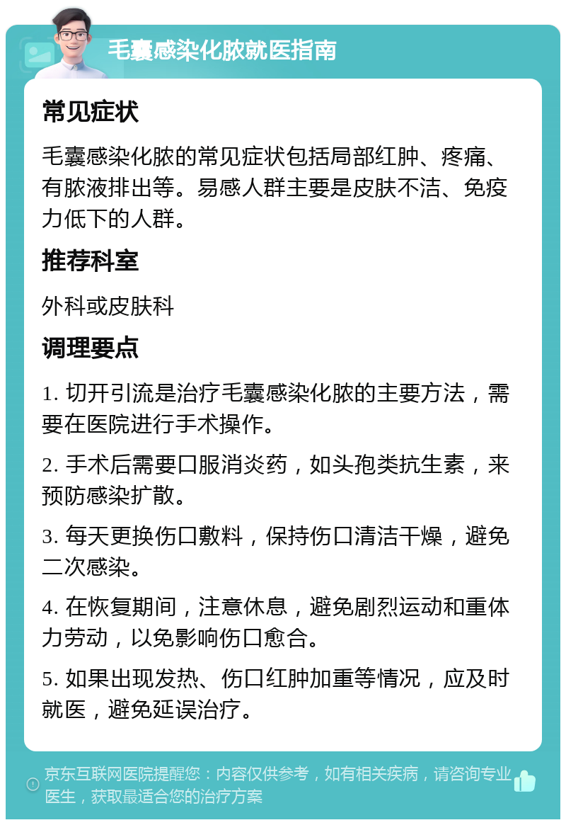 毛囊感染化脓就医指南 常见症状 毛囊感染化脓的常见症状包括局部红肿、疼痛、有脓液排出等。易感人群主要是皮肤不洁、免疫力低下的人群。 推荐科室 外科或皮肤科 调理要点 1. 切开引流是治疗毛囊感染化脓的主要方法，需要在医院进行手术操作。 2. 手术后需要口服消炎药，如头孢类抗生素，来预防感染扩散。 3. 每天更换伤口敷料，保持伤口清洁干燥，避免二次感染。 4. 在恢复期间，注意休息，避免剧烈运动和重体力劳动，以免影响伤口愈合。 5. 如果出现发热、伤口红肿加重等情况，应及时就医，避免延误治疗。