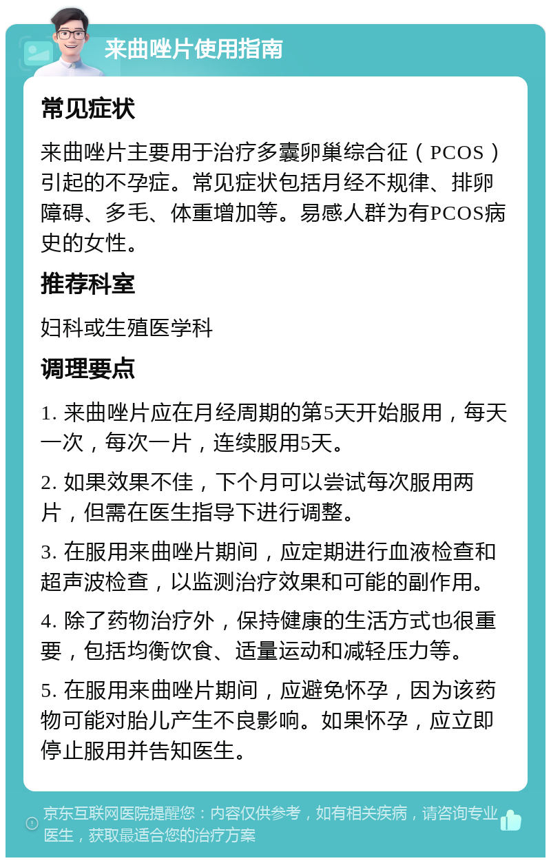 来曲唑片使用指南 常见症状 来曲唑片主要用于治疗多囊卵巢综合征（PCOS）引起的不孕症。常见症状包括月经不规律、排卵障碍、多毛、体重增加等。易感人群为有PCOS病史的女性。 推荐科室 妇科或生殖医学科 调理要点 1. 来曲唑片应在月经周期的第5天开始服用，每天一次，每次一片，连续服用5天。 2. 如果效果不佳，下个月可以尝试每次服用两片，但需在医生指导下进行调整。 3. 在服用来曲唑片期间，应定期进行血液检查和超声波检查，以监测治疗效果和可能的副作用。 4. 除了药物治疗外，保持健康的生活方式也很重要，包括均衡饮食、适量运动和减轻压力等。 5. 在服用来曲唑片期间，应避免怀孕，因为该药物可能对胎儿产生不良影响。如果怀孕，应立即停止服用并告知医生。