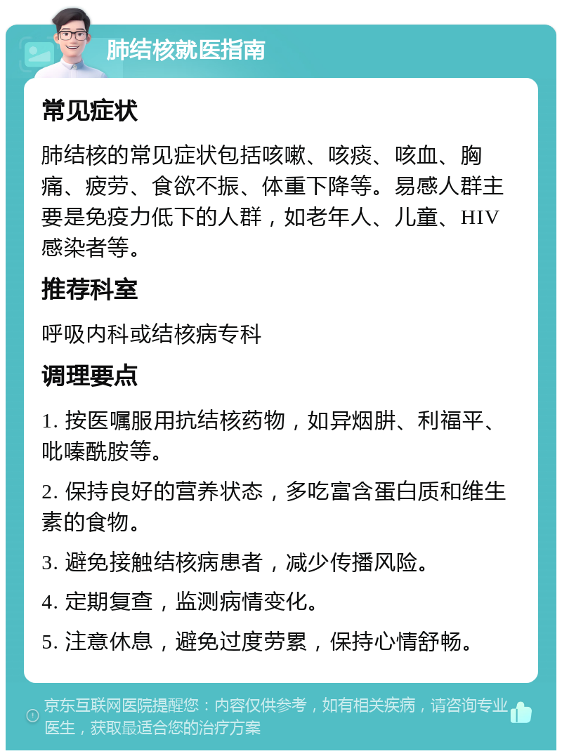 肺结核就医指南 常见症状 肺结核的常见症状包括咳嗽、咳痰、咳血、胸痛、疲劳、食欲不振、体重下降等。易感人群主要是免疫力低下的人群，如老年人、儿童、HIV感染者等。 推荐科室 呼吸内科或结核病专科 调理要点 1. 按医嘱服用抗结核药物，如异烟肼、利福平、吡嗪酰胺等。 2. 保持良好的营养状态，多吃富含蛋白质和维生素的食物。 3. 避免接触结核病患者，减少传播风险。 4. 定期复查，监测病情变化。 5. 注意休息，避免过度劳累，保持心情舒畅。