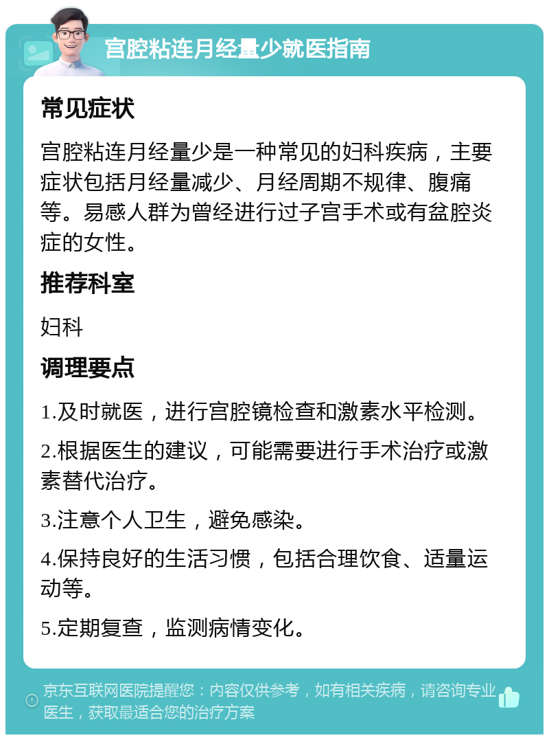 宫腔粘连月经量少就医指南 常见症状 宫腔粘连月经量少是一种常见的妇科疾病，主要症状包括月经量减少、月经周期不规律、腹痛等。易感人群为曾经进行过子宫手术或有盆腔炎症的女性。 推荐科室 妇科 调理要点 1.及时就医，进行宫腔镜检查和激素水平检测。 2.根据医生的建议，可能需要进行手术治疗或激素替代治疗。 3.注意个人卫生，避免感染。 4.保持良好的生活习惯，包括合理饮食、适量运动等。 5.定期复查，监测病情变化。