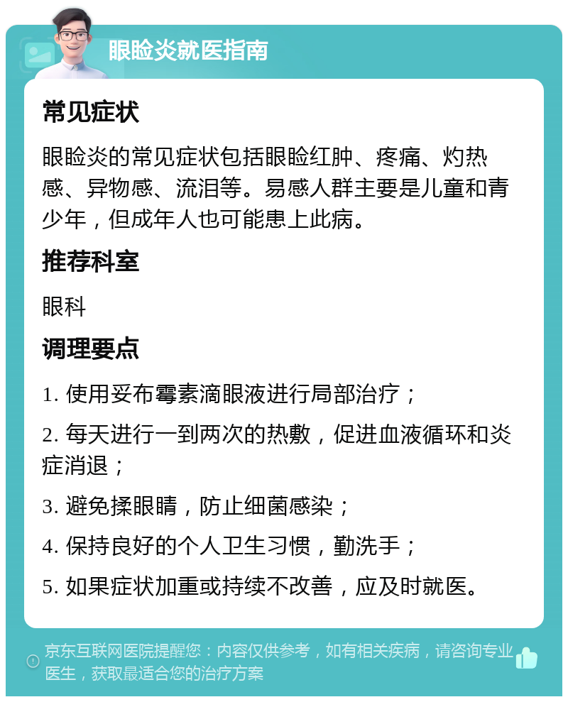 眼睑炎就医指南 常见症状 眼睑炎的常见症状包括眼睑红肿、疼痛、灼热感、异物感、流泪等。易感人群主要是儿童和青少年，但成年人也可能患上此病。 推荐科室 眼科 调理要点 1. 使用妥布霉素滴眼液进行局部治疗； 2. 每天进行一到两次的热敷，促进血液循环和炎症消退； 3. 避免揉眼睛，防止细菌感染； 4. 保持良好的个人卫生习惯，勤洗手； 5. 如果症状加重或持续不改善，应及时就医。