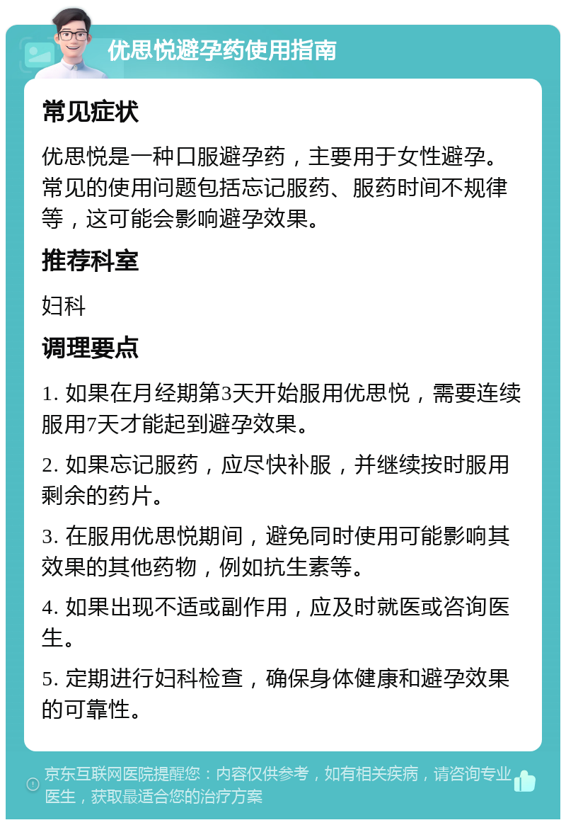 优思悦避孕药使用指南 常见症状 优思悦是一种口服避孕药，主要用于女性避孕。常见的使用问题包括忘记服药、服药时间不规律等，这可能会影响避孕效果。 推荐科室 妇科 调理要点 1. 如果在月经期第3天开始服用优思悦，需要连续服用7天才能起到避孕效果。 2. 如果忘记服药，应尽快补服，并继续按时服用剩余的药片。 3. 在服用优思悦期间，避免同时使用可能影响其效果的其他药物，例如抗生素等。 4. 如果出现不适或副作用，应及时就医或咨询医生。 5. 定期进行妇科检查，确保身体健康和避孕效果的可靠性。