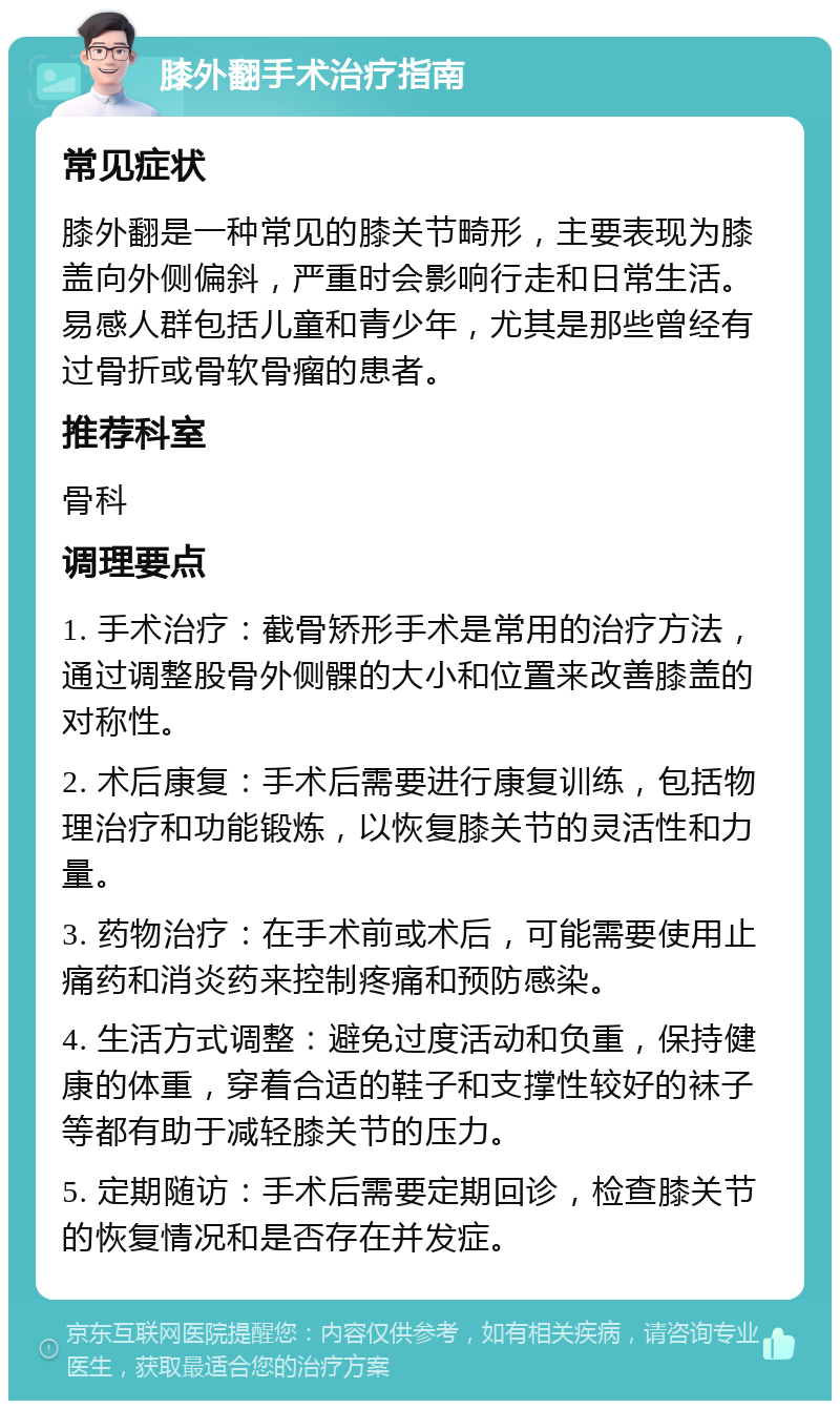 膝外翻手术治疗指南 常见症状 膝外翻是一种常见的膝关节畸形，主要表现为膝盖向外侧偏斜，严重时会影响行走和日常生活。易感人群包括儿童和青少年，尤其是那些曾经有过骨折或骨软骨瘤的患者。 推荐科室 骨科 调理要点 1. 手术治疗：截骨矫形手术是常用的治疗方法，通过调整股骨外侧髁的大小和位置来改善膝盖的对称性。 2. 术后康复：手术后需要进行康复训练，包括物理治疗和功能锻炼，以恢复膝关节的灵活性和力量。 3. 药物治疗：在手术前或术后，可能需要使用止痛药和消炎药来控制疼痛和预防感染。 4. 生活方式调整：避免过度活动和负重，保持健康的体重，穿着合适的鞋子和支撑性较好的袜子等都有助于减轻膝关节的压力。 5. 定期随访：手术后需要定期回诊，检查膝关节的恢复情况和是否存在并发症。