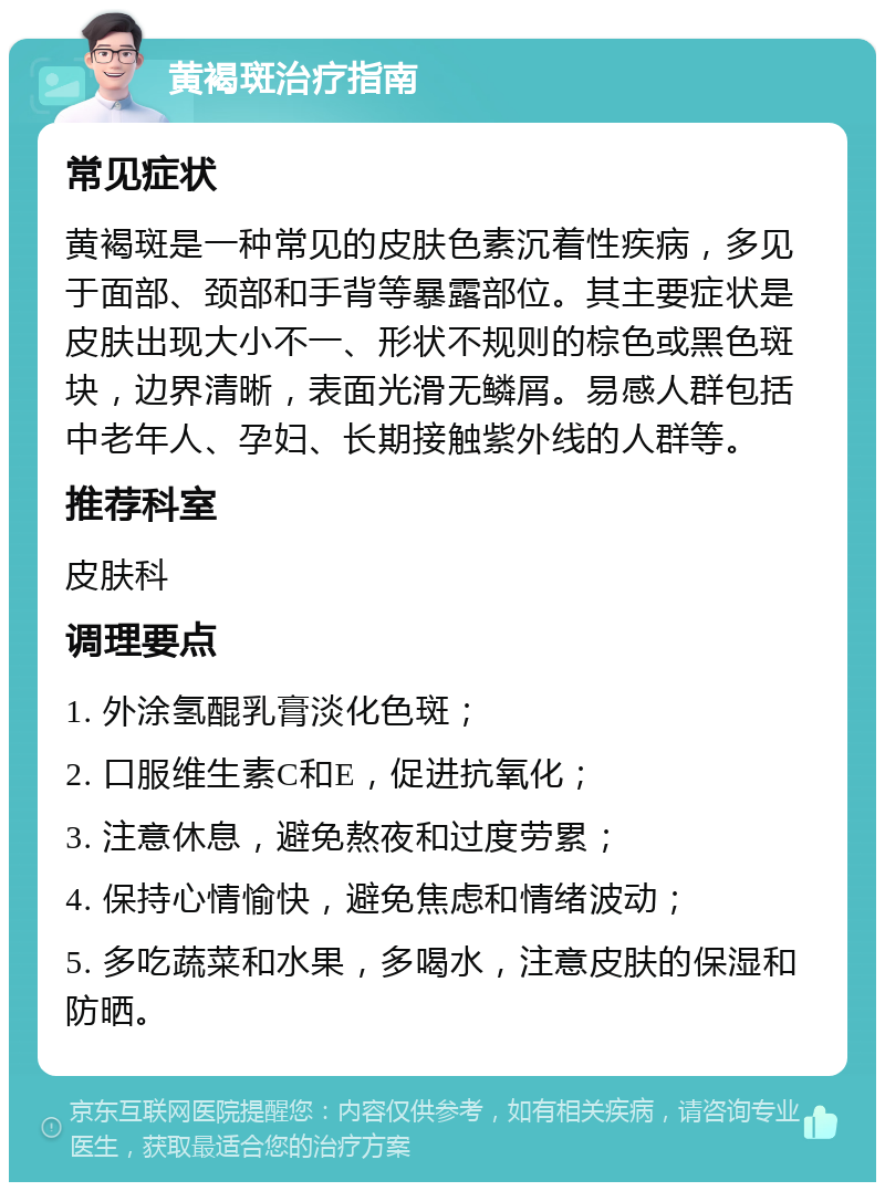 黄褐斑治疗指南 常见症状 黄褐斑是一种常见的皮肤色素沉着性疾病，多见于面部、颈部和手背等暴露部位。其主要症状是皮肤出现大小不一、形状不规则的棕色或黑色斑块，边界清晰，表面光滑无鳞屑。易感人群包括中老年人、孕妇、长期接触紫外线的人群等。 推荐科室 皮肤科 调理要点 1. 外涂氢醌乳膏淡化色斑； 2. 口服维生素C和E，促进抗氧化； 3. 注意休息，避免熬夜和过度劳累； 4. 保持心情愉快，避免焦虑和情绪波动； 5. 多吃蔬菜和水果，多喝水，注意皮肤的保湿和防晒。