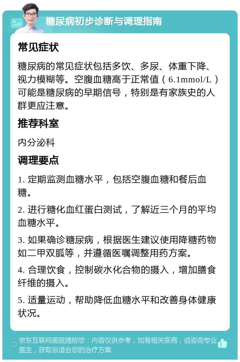 糖尿病初步诊断与调理指南 常见症状 糖尿病的常见症状包括多饮、多尿、体重下降、视力模糊等。空腹血糖高于正常值（6.1mmol/L）可能是糖尿病的早期信号，特别是有家族史的人群更应注意。 推荐科室 内分泌科 调理要点 1. 定期监测血糖水平，包括空腹血糖和餐后血糖。 2. 进行糖化血红蛋白测试，了解近三个月的平均血糖水平。 3. 如果确诊糖尿病，根据医生建议使用降糖药物如二甲双胍等，并遵循医嘱调整用药方案。 4. 合理饮食，控制碳水化合物的摄入，增加膳食纤维的摄入。 5. 适量运动，帮助降低血糖水平和改善身体健康状况。